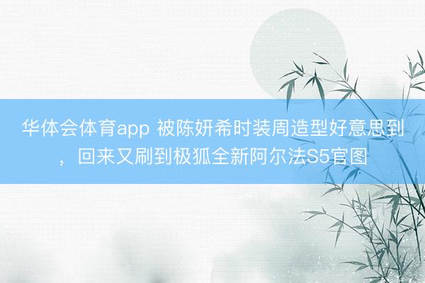 华体会体育app 被陈妍希时装周造型好意思到，回来又刷到极狐全新阿尔法S5官图