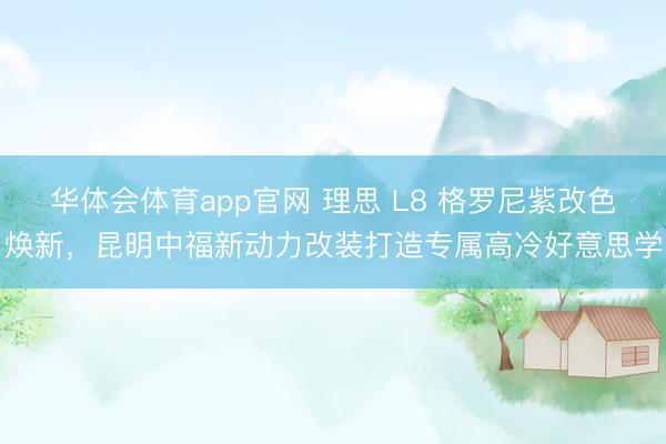华体会体育app官网 理思 L8 格罗尼紫改色焕新，昆明中福新动力改装打造专属高冷好意思学