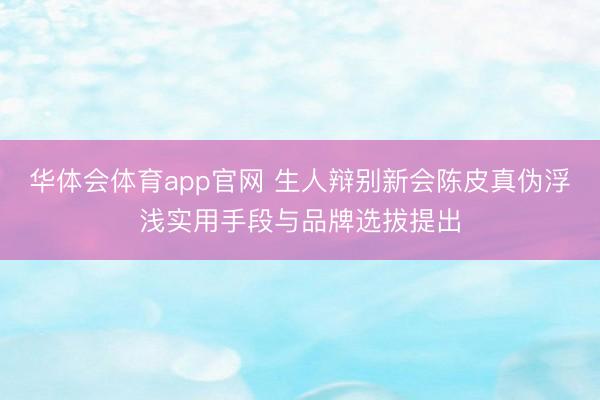 华体会体育app官网 生人辩别新会陈皮真伪浮浅实用手段与品牌选拔提出