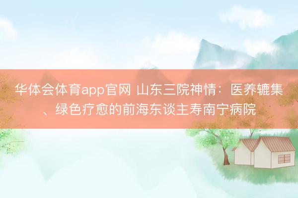 华体会体育app官网 山东三院神情：医养辘集、绿色疗愈的前海东谈主寿南宁病院