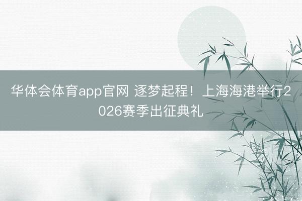 华体会体育app官网 逐梦起程!上海海港举行2026赛季出征典礼