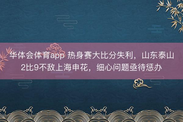 华体会体育app 热身赛大比分失利,山东泰山2比9不敌上海申花,细心问题亟待惩办