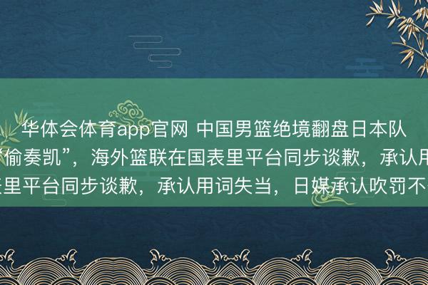 华体会体育app官网 中国男篮绝境翻盘日本队，却遭FIBA官方暗讽“偷奏凯”，海外篮联在国表里平台同步谈歉，承认用词失当，日媒承认吹罚不公正