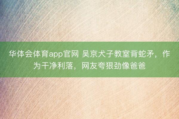 华体会体育app官网 吴京犬子教室背蛇矛,作为干净利落,网友夸狠劲像爸爸