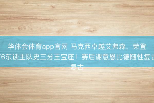 华体会体育app官网 马克西卓越艾弗森，荣登76东谈主队史三分王宝座！赛后谢意恩比德随性复古