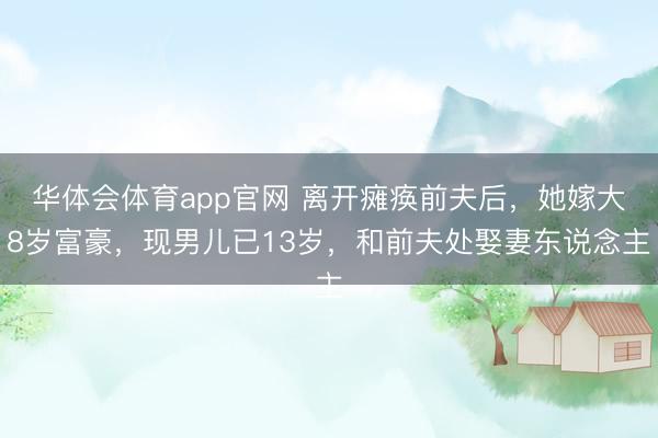 华体会体育app官网 离开瘫痪前夫后，她嫁大8岁富豪，现男儿已13岁，和前夫处娶妻东说念主