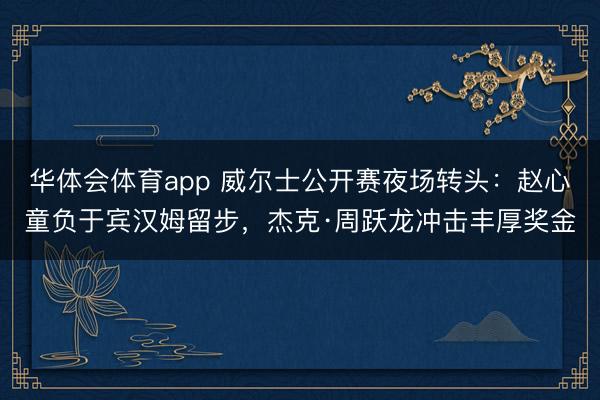 华体会体育app 威尔士公开赛夜场转头：赵心童负于宾汉姆留步，杰克·周跃龙冲击丰厚奖金