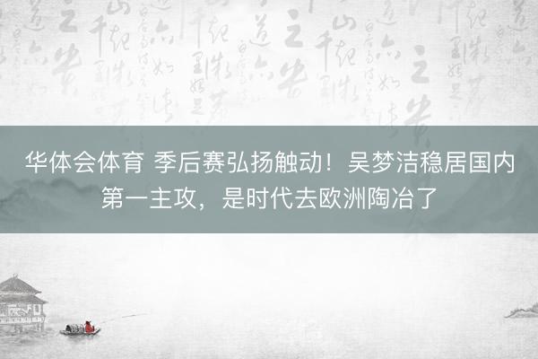 华体会体育 季后赛弘扬触动!吴梦洁稳居国内第一主攻,是时代去欧洲陶冶了