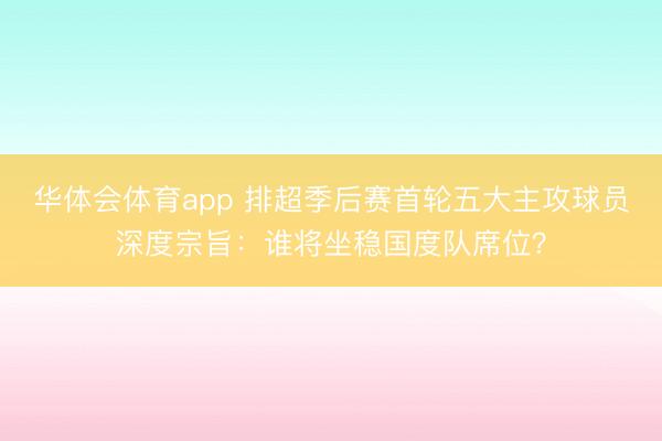 华体会体育app 排超季后赛首轮五大主攻球员深度宗旨：谁将坐稳国度队席位？