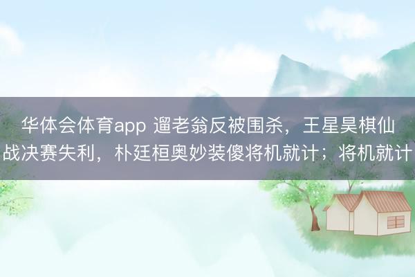 华体会体育app 遛老翁反被围杀，王星昊棋仙战决赛失利，朴廷桓奥妙装傻将机就计；将机就计