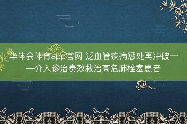 华体会体育app官网 泛血管疾病惩处再冲破——介入诊治奏效救治高危肺栓塞患者