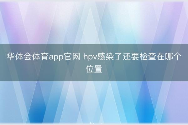 华体会体育app官网 hpv感染了还要检查在哪个位置