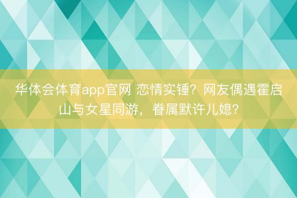 华体会体育app官网 恋情实锤？网友偶遇霍启山与女星同游，眷属默许儿媳？