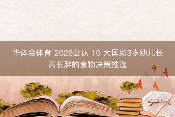 华体会体育 2026公认 10 大匡助3岁幼儿长高长胖的食物决策推选
