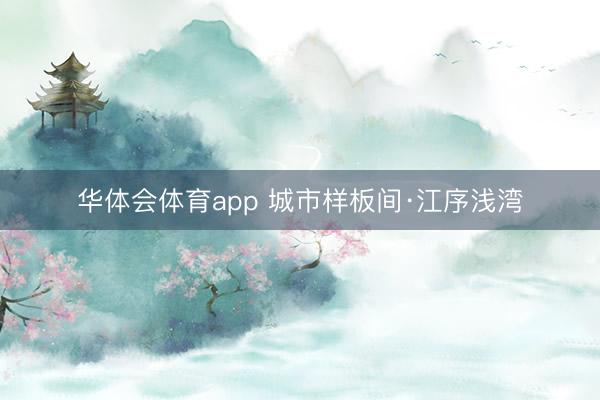 华体会体育app 城市样板间·江序浅湾