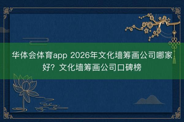 华体会体育app 2026年文化墙筹画公司哪家好?文化墙筹画公司口碑榜