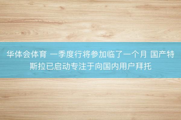 华体会体育 一季度行将参加临了一个月 国产特斯拉已启动专注于向国内用户拜托