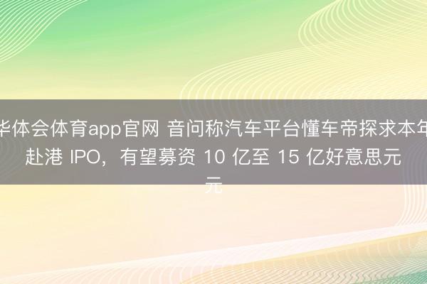 华体会体育app官网 音问称汽车平台懂车帝探求本年赴港 IPO，有望募资 10 亿至 15 亿好意思元