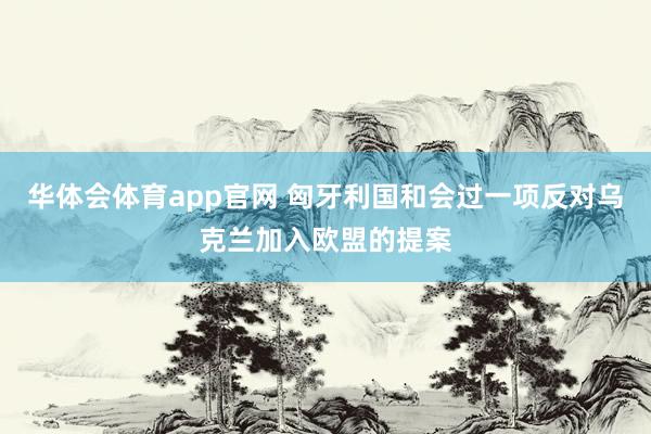 华体会体育app官网 匈牙利国和会过一项反对乌克兰加入欧盟的提案