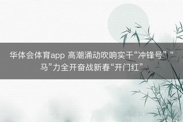 华体会体育app 高潮涌动吹响实干“冲锋号” “马”力全开奋战新春“开门红”