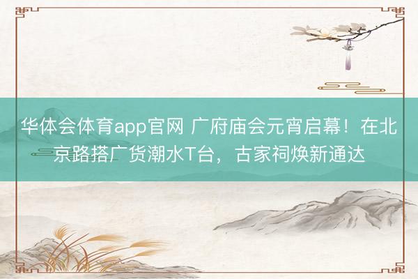 华体会体育app官网 广府庙会元宵启幕！在北京路搭广货潮水T台，古家祠焕新通达