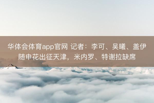 华体会体育app官网 记者:李可、吴曦、盖伊随申花出征天津,米内罗、特谢拉缺席