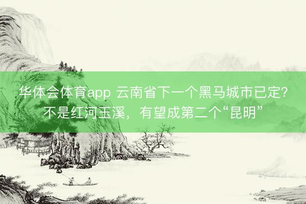 华体会体育app 云南省下一个黑马城市已定？不是红河玉溪，有望成第二个“昆明”