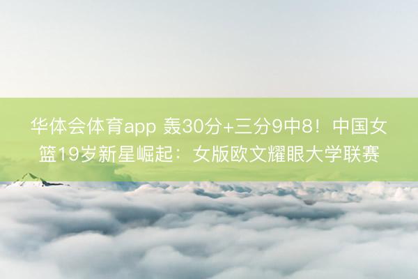 华体会体育app 轰30分+三分9中8！中国女篮19岁新星崛起：女版欧文耀眼大学联赛
