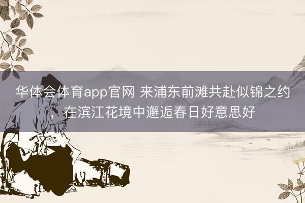 华体会体育app官网 来浦东前滩共赴似锦之约,在滨江花境中邂逅春日好意思好