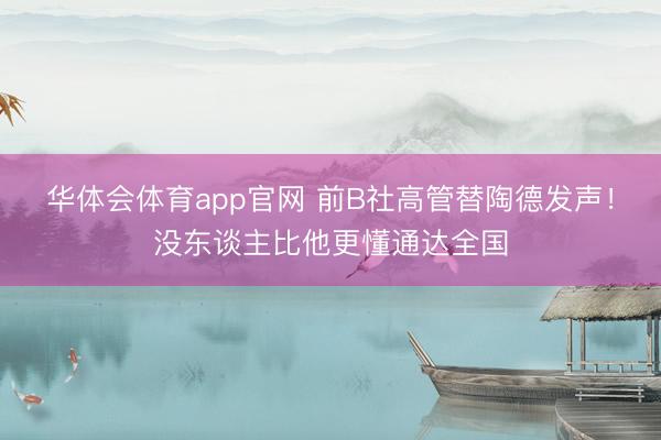 华体会体育app官网 前B社高管替陶德发声!没东谈主比他更懂通达全国