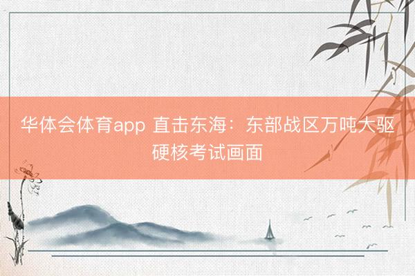 华体会体育app 直击东海：东部战区万吨大驱硬核考试画面