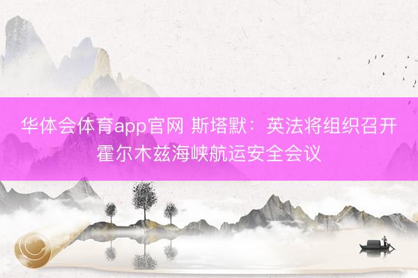 华体会体育app官网 斯塔默：英法将组织召开霍尔木兹海峡航运安全会议