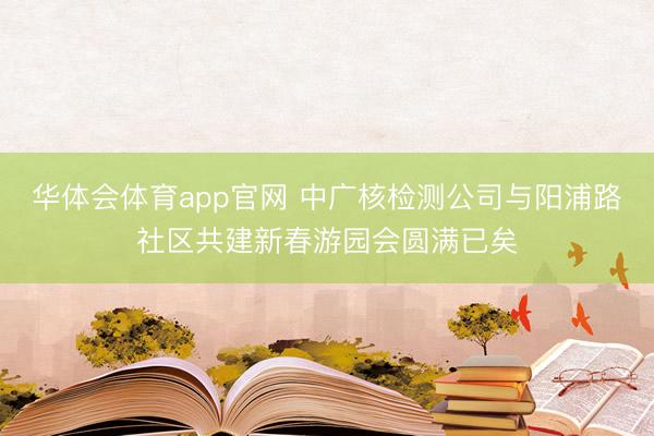 华体会体育app官网 中广核检测公司与阳浦路社区共建新春游园会圆满已矣