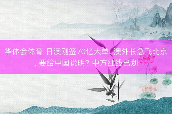 华体会体育 日澳刚签70亿大单， 澳外长急飞北京， 要给中国说明? 中方红线已划