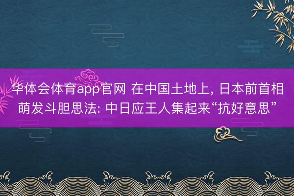 华体会体育app官网 在中国土地上， 日本前首相萌发斗胆思法: 中日应王人集起来“抗好意思”