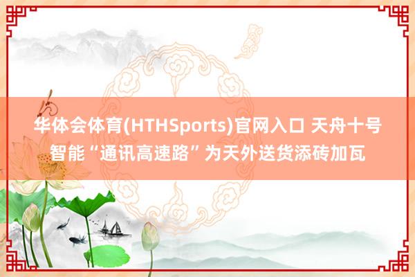 华体会体育(HTHSports)官网入口 天舟十号智能“通讯高速路”为天外送货添砖加瓦