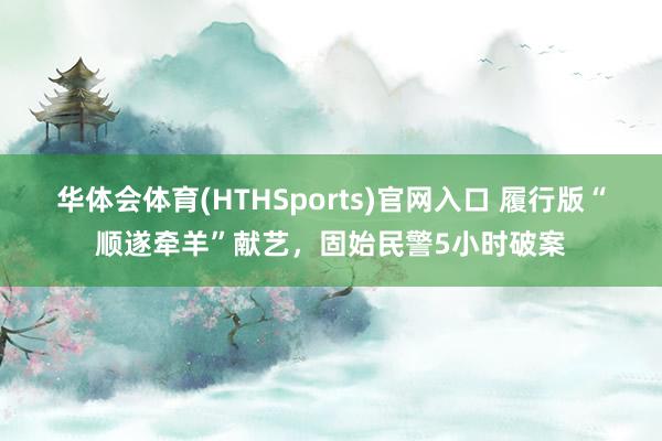 华体会体育(HTHSports)官网入口 履行版“顺遂牵羊”献艺，固始民警5小时破案