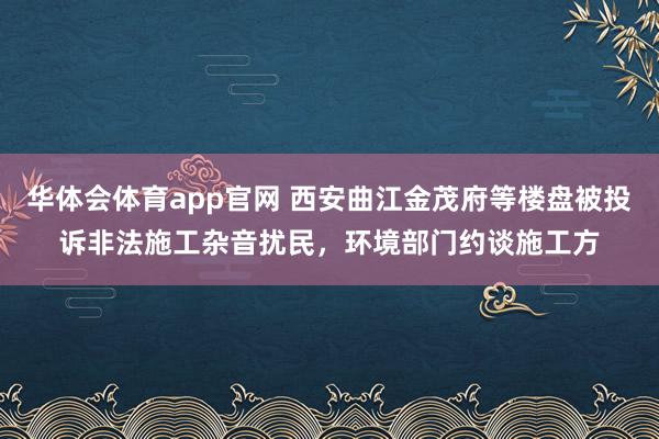 华体会体育app官网 西安曲江金茂府等楼盘被投诉非法施工杂音扰民,环境部门约谈施工方