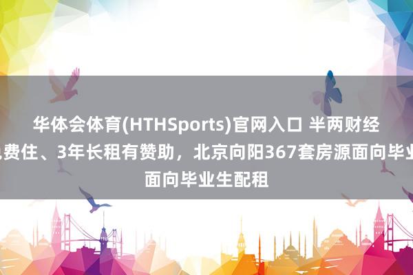 华体会体育(HTHSports)官网入口 半两财经|7天免费住、3年长租有赞助,北京向阳367套房源面向毕业生配租