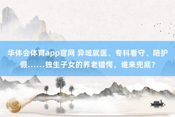 华体会体育app官网 异域就医、专科看守、陪护假……独生子女的养老错愕，谁来兜底？