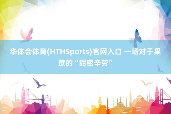 华体会体育(HTHSports)官网入口 一场对于果蔗的“甜密辛劳”