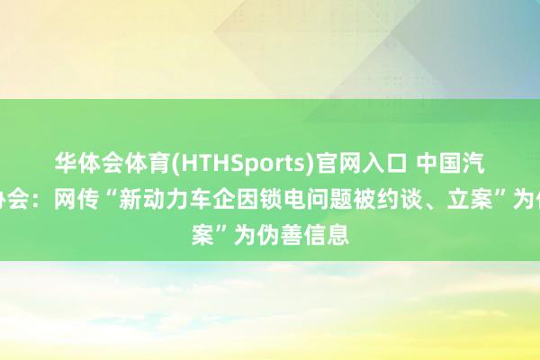 华体会体育(HTHSports)官网入口 中国汽车工业协会：网传“新动力车企因锁电问题被约谈、立案”为伪善信息