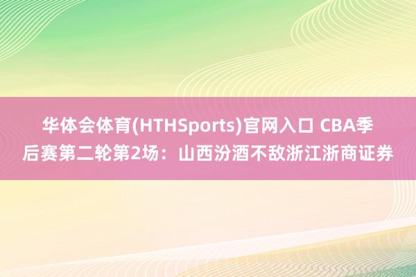华体会体育(HTHSports)官网入口 CBA季后赛第二轮第2场:山西汾酒不敌浙江浙商证券