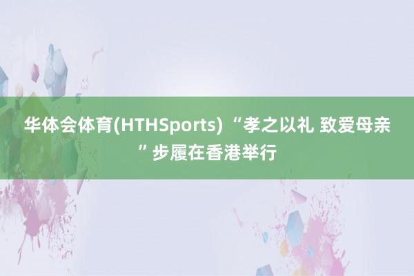 华体会体育(HTHSports) “孝之以礼 致爱母亲”步履在香港举行