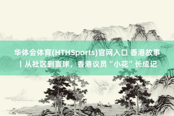 华体会体育(HTHSports)官网入口 香港故事丨从社区到寰球，香港议员“小花”长成记