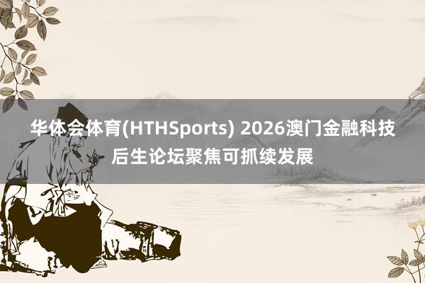 华体会体育(HTHSports) 2026澳门金融科技后生论坛聚焦可抓续发展