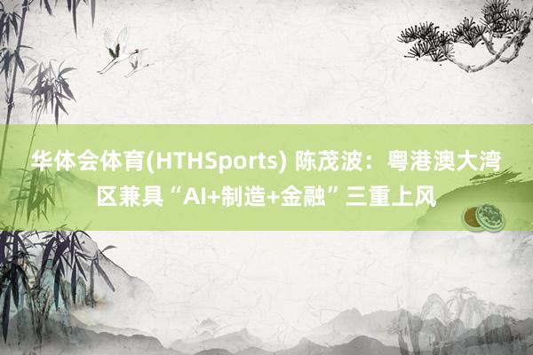 华体会体育(HTHSports) 陈茂波：粤港澳大湾区兼具“AI+制造+金融”三重上风