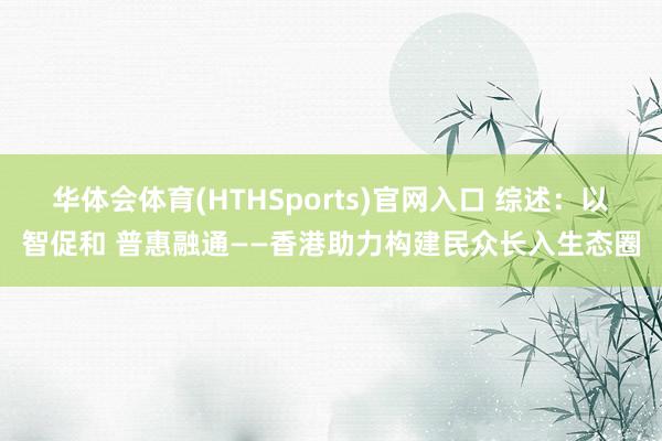 华体会体育(HTHSports)官网入口 综述：以智促和 普惠融通——香港助力构建民众长入生态圈