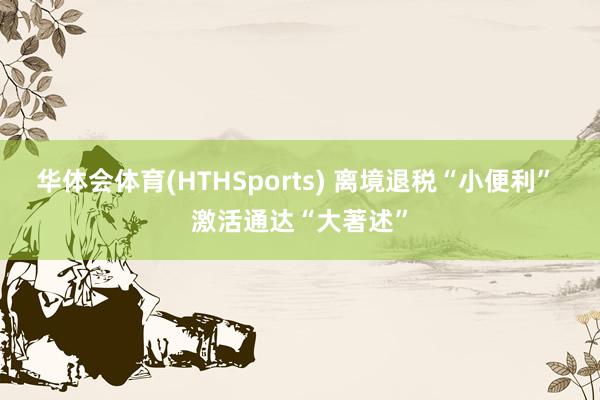 华体会体育(HTHSports) 离境退税“小便利” 激活通达“大著述”