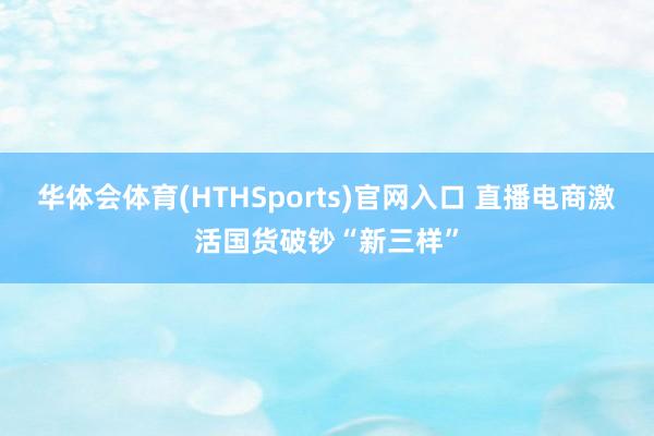 华体会体育(HTHSports)官网入口 直播电商激活国货破钞“新三样”